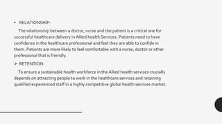 • RELATIONSHIP:
The relationship between a doctor, nurse and the patient is a critical one for
successful healthcare delivery in Allied health Services. Patients need to have
confidence in the healthcare professional and feel they are able to confide in
them. Patients are more likely to feel comfortable with a nurse, doctor or other
professional that is friendly.
 RETENTION:
To ensure a sustainable health workforce in the Allied health services crucially
depends on attracting people to work in the healthcare services and retaining
qualified experienced staff in a highly competitive global health services market.
 