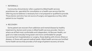• REFERRALS:
Community clinical doctor refers a patient to Allied health services
practitioner (ex. specialist) for consultation or a health care service that the
referring source believes is necessary but is not prepared or qualified to provide.
Those doctor and clinic has not source of surgery and apparatus so they refers
patient to our hospital.
 RECOVERY:
Some patient are recovers from addiction and mental disease by healthy
treatment by doctors and nurses in Allied health services provider. Home is
where we all feel most comfortable and independent. At Recover Health, our
goal is to make everyday living easier and more comfortable for people
recovering from hospitalization or surgery, those dealing with chronic illness or
disease, or those with special medical needs. Allied health services are Certified
home health service that provides a full range of patient recovery at home.
 