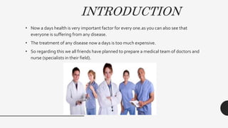 INTRODUCTION
• Now a days health is very important factor for every one.as you can also see that
everyone is suffering from any disease.
• The treatment of any disease now a days is too much expensive.
• So regarding this we all friends have planned to prepare a medical team of doctors and
nurse (specialists in their field).
 
