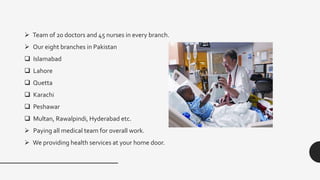  Team of 20 doctors and 45 nurses in every branch.
 Our eight branches in Pakistan
 Islamabad
 Lahore
 Quetta
 Karachi
 Peshawar
 Multan, Rawalpindi, Hyderabad etc.
 Paying all medical team for overall work.
 We providing health services at your home door.
 