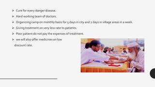  Cure for every danger disease.
 Hard working team of doctors.
 Organizing camp on monthly basis for 5 days in city and 2 days in village areas in a week.
 Giving treatment on very less rate to patients.
 Poor patient do not pay the expenses of treatment.
 we will also offer medicines on low
discount rate.
 
