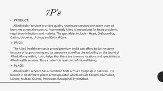 7P’s
• PRODUCT:
Allied health services provides quality healthcare services with more than 08
branches across the country. Prominently Allied is known best for heart problems,
respiratory infections and malaria.The specialties include – Heart, Orthopedics,
Gastro, diabetes, Urology and Critical Care.
 PRICE:
The Allied health services is priced premium and it can afford to do the same
because of its positioning and its assurance as well as the reliability on the brand of
Allied.Along with it, it also helps that there are so many locations and specialties in
Allied health services.Thus a patient is reassured of his well being.
 PLACE:
Allied health services has around 800 beds across 8 hospitals in pakistan. It is
located in 08 different places across pakistan which include Karachi, Islamabad,
Lahore, Multan, Quetta, Peshawar, Rawalpindi, Hyderabad.
 