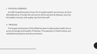 • PHYSICAL EVIDENCE:
ALLIED Hospital has been known for its quality health care services, at much
affordable price. Provides the services for all the ailments & diseases, assuring
the healthy recovery with quality care from the staff.
 PROCESS:
The largest achievement of the Allied has been to take quality health care to
across the length and breadth of Pakistan.This operation in itself involves very
established procedures and documentation.
 