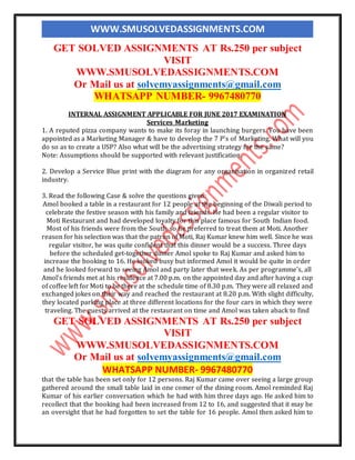 WWW.SMUSOLVEDASSIGNMENTS.COM
GET SOLVED ASSIGNMENTS AT Rs.250 per subject
VISIT
WWW.SMUSOLVEDASSIGNMENTS.COM
Or Mail us at solvemyassignments@gmail.com
WHATSAPP NUMBER- 9967480770
INTERNAL ASSIGNMENT APPLICABLE FOR JUNE 2017 EXAMINATION
Services Marketing
1. A reputed pizza company wants to make its foray in launching burgers. You have been
appointed as a Marketing Manager & have to develop the 7 P’s of Marketing. What will you
do so as to create a USP? Also what will be the advertising strategy for the same?
Note: Assumptions should be supported with relevant justification.
2. Develop a Service Blue print with the diagram for any organisation in organized retail
industry.
3. Read the following Case & solve the questions given:
Amol booked a table in a restaurant for 12 people at the beginning of the Diwali period to
celebrate the festive season with his family and friends. He had been a regular visitor to
Moti Restaurant and had developed loyalty for this place famous for South Indian food.
Most of his friends were from the South, so he preferred to treat them at Moti. Another
reason for his selection was that the patron of Moti, Raj Kumar knew him well. Since he was
regular visitor, he was quite confident that this dinner would be a success. Three days
before the scheduled get-together dinner Amol spoke to Raj Kumar and asked him to
increase the booking to 16. He looked busy but informed Amol it would be quite in order
and he looked forward to seeing Amol and party later that week. As per programme's, all
Amol’s friends met at his residence at 7.00 p.m. on the appointed day and after having a cup
of coffee left for Moti to be there at the schedule time of 8.30 p.m. They were all relaxed and
exchanged jokes on their way and reached the restaurant at 8.20 p.m. With slight difficulty,
they located parking place at three different locations for the four cars in which they were
traveling. The guests arrived at the restaurant on time and Amol was taken aback to find
GET SOLVED ASSIGNMENTS AT Rs.250 per subject
VISIT
WWW.SMUSOLVEDASSIGNMENTS.COM
Or Mail us at solvemyassignments@gmail.com
WHATSAPP NUMBER- 9967480770
that the table has been set only for 12 persons. Raj Kumar came over seeing a large group
gathered around the small table laid in one comer of the dining room. Amol reminded Raj
Kumar of his earlier conversation which he had with him three days ago. He asked him to
recollect that the booking had been increased from 12 to 16, and suggested that it may be
an oversight that he had forgotten to set the table for 16 people. Amol then asked him to
 