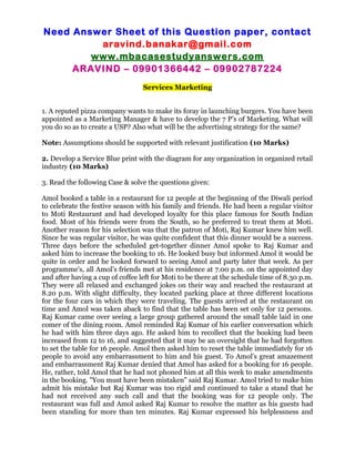 Need Answer Sheet of this Question paper, contact
aravind.banakar@gmail.com
www.mbacasestudyanswers.com
ARAVIND – 09901366442 – 09902787224
Services Marketing
1. A reputed pizza company wants to make its foray in launching burgers. You have been
appointed as a Marketing Manager & have to develop the 7 P’s of Marketing. What will
you do so as to create a USP? Also what will be the advertising strategy for the same?
Note: Assumptions should be supported with relevant justification (10 Marks)
2. Develop a Service Blue print with the diagram for any organization in organized retail
industry (10 Marks)
3. Read the following Case & solve the questions given:
Amol booked a table in a restaurant for 12 people at the beginning of the Diwali period
to celebrate the festive season with his family and friends. He had been a regular visitor
to Moti Restaurant and had developed loyalty for this place famous for South Indian
food. Most of his friends were from the South, so he preferred to treat them at Moti.
Another reason for his selection was that the patron of Moti, Raj Kumar knew him well.
Since he was regular visitor, he was quite confident that this dinner would be a success.
Three days before the scheduled get-together dinner Amol spoke to Raj Kumar and
asked him to increase the booking to 16. He looked busy but informed Amol it would be
quite in order and he looked forward to seeing Amol and party later that week. As per
programme's, all Amol’s friends met at his residence at 7.00 p.m. on the appointed day
and after having a cup of coffee left for Moti to be there at the schedule time of 8.30 p.m.
They were all relaxed and exchanged jokes on their way and reached the restaurant at
8.20 p.m. With slight difficulty, they located parking place at three different locations
for the four cars in which they were traveling. The guests arrived at the restaurant on
time and Amol was taken aback to find that the table has been set only for 12 persons.
Raj Kumar came over seeing a large group gathered around the small table laid in one
comer of the dining room. Amol reminded Raj Kumar of his earlier conversation which
he had with him three days ago. He asked him to recollect that the booking had been
increased from 12 to 16, and suggested that it may be an oversight that he had forgotten
to set the table for 16 people. Amol then asked him to reset the table immediately for 16
people to avoid any embarrassment to him and his guest. To Amol's great amazement
and embarrassment Raj Kumar denied that Amol has asked for a booking for 16 people.
He, rather, told Amol that he had not phoned him at all this week to make amendments
in the booking. "You must have been mistaken" said Raj Kumar. Amol tried to make him
admit his mistake but Raj Kumar was too rigid and continued to take a stand that he
had not received any such call and that the booking was for 12 people only. The
restaurant was full and Amol asked Raj Kumar to resolve the matter as his guests had
been standing for more than ten minutes. Raj Kumar expressed his helplessness and
 