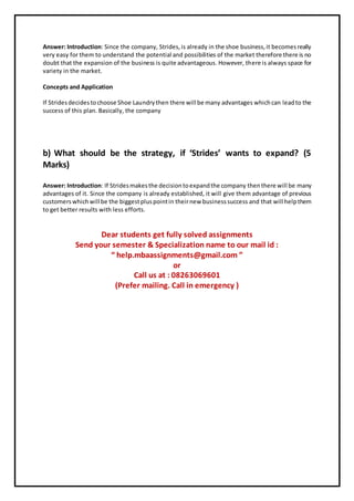 Answer: Introduction: Since the company, Strides,is already in the shoe business,it becomesreally
very easy for them to understand the potential and possibilities of the market therefore there is no
doubt that the expansion of the business is quite advantageous. However, there is always space for
variety in the market.
Concepts and Application
If Stridesdecidestochoose Shoe Laundrythen there will be many advantages whichcan leadto the
success of this plan. Basically, the company
b) What should be the strategy, if ‘Strides’ wants to expand? (5
Marks)
Answer: Introduction: If Stridesmakesthe decisiontoexpandthe company thenthere will be many
advantages of it. Since the company is already established, it will give them advantage of previous
customerswhichwill be the biggestpluspointin theirnew businesssuccess and that will helpthem
to get better results with less efforts.
Dear students get fully solved assignments
Send your semester & Specialization name to our mail id :
“ help.mbaassignments@gmail.com ”
or
Call us at : 08263069601
(Prefer mailing. Call in emergency )
 