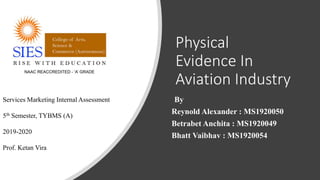 Physical
Evidence In
Aviation Industry
By
Reynold Alexander : MS1920050
Betrabet Anchita : MS1920049
Bhatt Vaibhav : MS1920054
Services Marketing Internal Assessment
5th Semester, TYBMS (A)
2019-2020
Prof. Ketan Vira
 