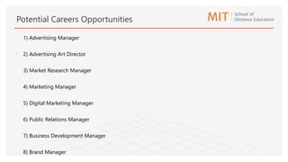1) Advertising Manager
2) Advertising Art Director
3) Market Research Manager
4) Marketing Manager
5) Digital Marketing Manager
6) Public Relations Manager
7) Business Development Manager
8) Brand Manager
Potential Careers Opportunities
:
 