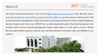 MIT School of Distance Education is one of the largest distance learning center in India. We offer various
Post Graduate Diploma and Certificate programs & Online MBA Course across various industry sectors that
include Operations Management, Project, Information Technology, Banking and Finance, Digital Marketing,
Business Analytics and many more. MITSDE has, an online assessment system, flexi-learning approach and
provides state-of the-art Learning Management System (LMS) which is in line with its mission 'flexible
learning opportunities anywhere, anytime, and to provide ultimate convenience, ease, and flexibility to our
students.
About US
 
