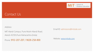 Contact Us
Address:
MIT Alandi Campus, Pune Moshi-Alandi Road,
Alandi-412105,Pune Maharashtra (India)
Phone: 9112-207-207 / 9028-258-800
Email ID: admissions@mitsde.com
Website: www.mitsde.com
 