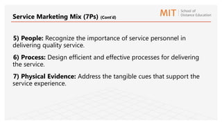 5) People: Recognize the importance of service personnel in
delivering quality service.
6) Process: Design efficient and effective processes for delivering
the service.
7) Physical Evidence: Address the tangible cues that support the
service experience.
Service Marketing Mix (7Ps) (Cont’d)
 