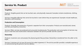 Tangibility:
Products: Tangible goods that can be touched, seen, and physically measured. Examples include smartphones, clothing,
and cars.
Services: Intangible offerings that cannot be touched or seen before they are experienced. Examples include healthcare,
education, and consulting.
Production and Consumption:
Products: Generally, the production of goods is separate from their consumption. Products are manufactured, stored,
and then purchased by consumers.
Services: Often, services are produced and consumed simultaneously. The production and consumption of services may
occur in real-time and involve direct interaction between the service provider and the customer.
Ownership:
Products: Customers own and possess the physical goods they purchase. Ownership is transferred from the seller to the
buyer.
Services: Customers do not own the service but rather experience it. The service provider provides a valuable experience
or outcome during the period of service delivery.
Service Vs. Product
 