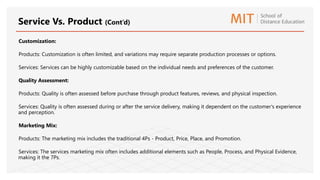 Customization:
Products: Customization is often limited, and variations may require separate production processes or options.
Services: Services can be highly customizable based on the individual needs and preferences of the customer.
Quality Assessment:
Products: Quality is often assessed before purchase through product features, reviews, and physical inspection.
Services: Quality is often assessed during or after the service delivery, making it dependent on the customer's experience
and perception.
Marketing Mix:
Products: The marketing mix includes the traditional 4Ps - Product, Price, Place, and Promotion.
Services: The services marketing mix often includes additional elements such as People, Process, and Physical Evidence,
making it the 7Ps.
Service Vs. Product (Cont’d)
 