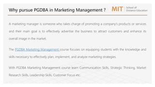 A marketing manager is someone who takes charge of promoting a company's products or services
and their main goal is to effectively advertise the business to attract customers and enhance its
overall image in the market.
The PGDBA Marketing Management course focuses on equipping students with the knowledge and
skills necessary to effectively plan, implement, and analyze marketing strategies.
With PGDBA Marketing Management course learn Communication Skills, Strategic Thinking, Market
Research Skills, Leadership Skills, Customer Focus etc.
Why pursue PGDBA in Marketing Management ?
 