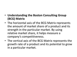 • Understanding the Boston Consulting Group
(BCG) Matrix
• The horizontal axis of the BCG Matrix represents
the amount of market share of a product and its
strength in the particular market. By using
relative market share, it helps measure a
company’s competitiveness.
• The vertical axis of the BCG Matrix represents the
growth rate of a product and its potential to grow
in a particular market.
 