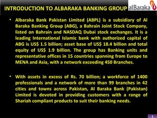 INTRODUCTION TO ALBARAKA BANKING GROUP
 • Albaraka Bank Pakistan Limited (ABPL) is a subsidiary of Al
   Baraka Banking Group (ABG), a Bahrain Joint Stock Company,
   listed on Bahrain and NASDAQ Dubai stock exchanges. It is a
   leading International Islamic bank with authorized capital of
   ABG is US$ 1.5 billion; asset base of US$ 18.4 billion and total
   equity of US$ 1.9 billion. The group has Banking units and
   representative offices in 15 countries spanning from Europe to
   MENA and Asia, with a network exceeding 450 Branches.

 • With assets in excess of Rs. 70 billion; a workforce of 1400
   professionals and a network of more than 99 branches in 42
   cities and towns across Pakistan, Al Baraka Bank (Pakistan)
   Limited is devoted in providing customers with a range of
   Shariah compliant products to suit their banking needs.


                                                                      1
 