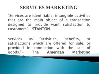 “Services are identifiable, intangible activities
that are the main object of a transaction
designed to provide want satisfaction to
customers”. –STANTON
services as “activities, benefits, or
satisfactions which are offered for sale, or
provided in connection with the sale of
goods.”- The American Marketing
Association
 