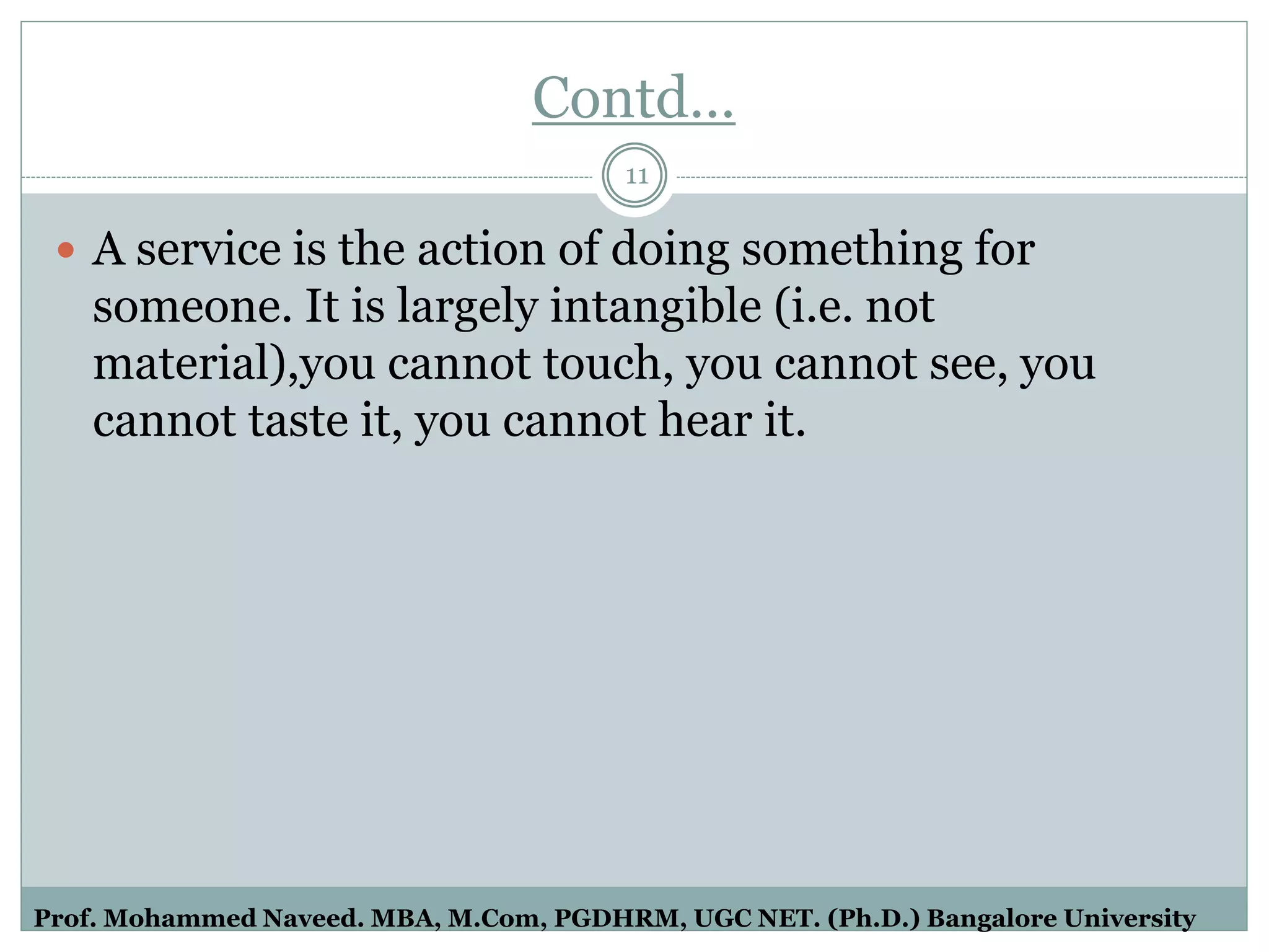 Contd…
 A service is the action of doing something for
someone. It is largely intangible (i.e. not
material),you cannot touch, you cannot see, you
cannot taste it, you cannot hear it.
11
Prof. Mohammed Naveed. MBA, M.Com, PGDHRM, UGC NET. (Ph.D.) Bangalore University
 