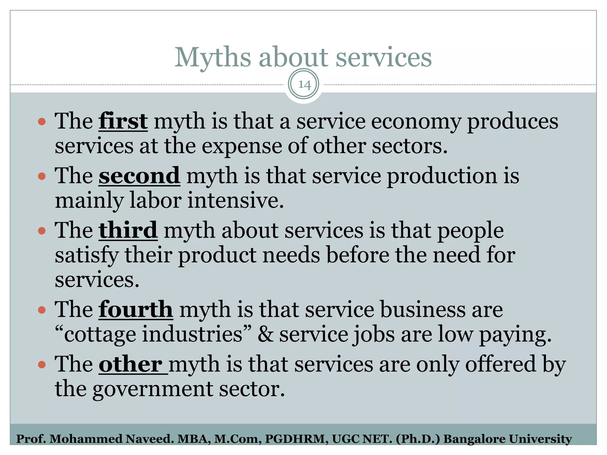Myths about services
 The first myth is that a service economy produces
services at the expense of other sectors.
 The second myth is that service production is
mainly labor intensive.
 The third myth about services is that people
satisfy their product needs before the need for
services.
 The fourth myth is that service business are
“cottage industries” & service jobs are low paying.
 The other myth is that services are only offered by
the government sector.
14
Prof. Mohammed Naveed. MBA, M.Com, PGDHRM, UGC NET. (Ph.D.) Bangalore University
 