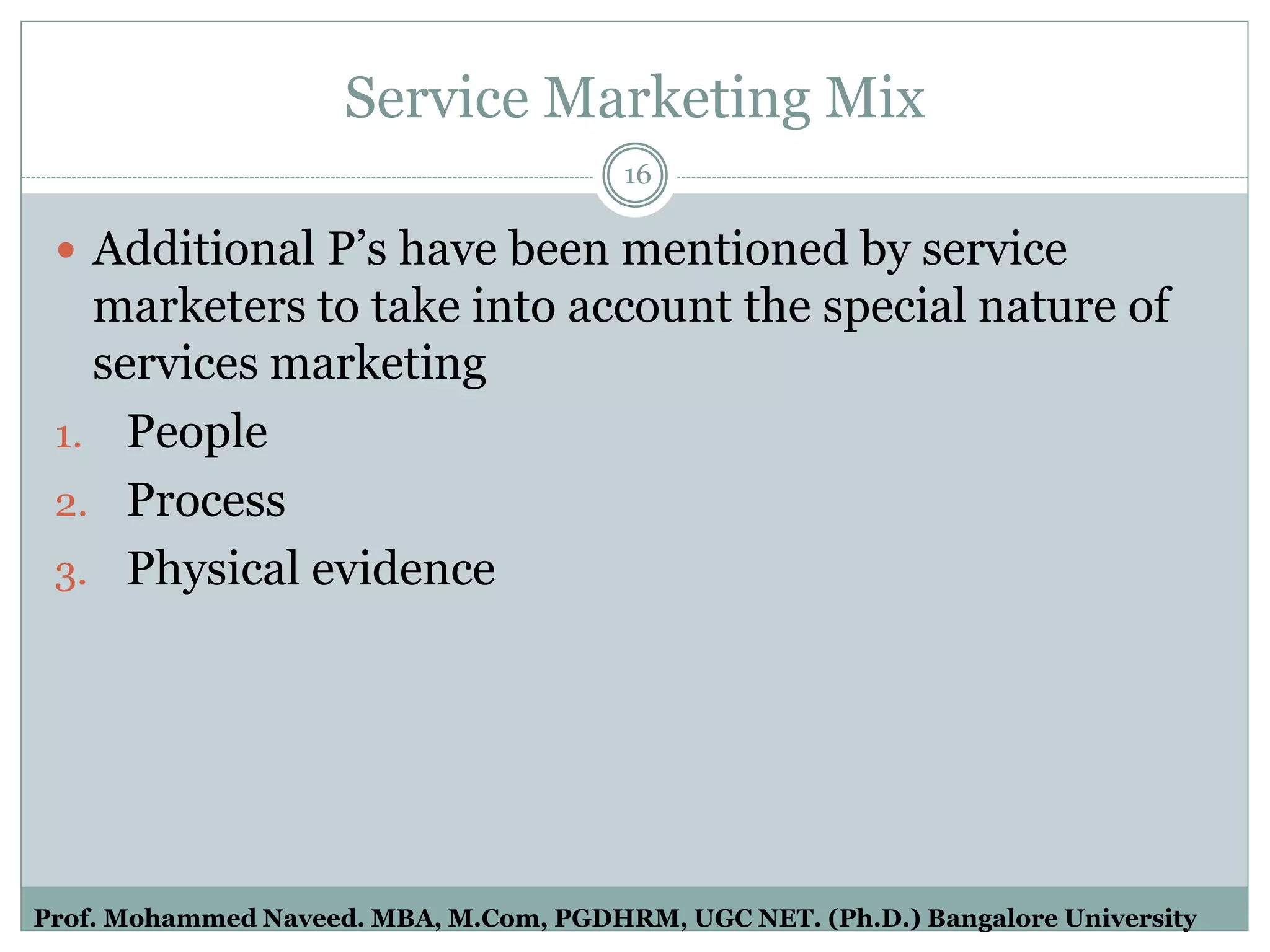 Service Marketing Mix
 Additional P’s have been mentioned by service
marketers to take into account the special nature of
services marketing
1. People
2. Process
3. Physical evidence
16
Prof. Mohammed Naveed. MBA, M.Com, PGDHRM, UGC NET. (Ph.D.) Bangalore University
 