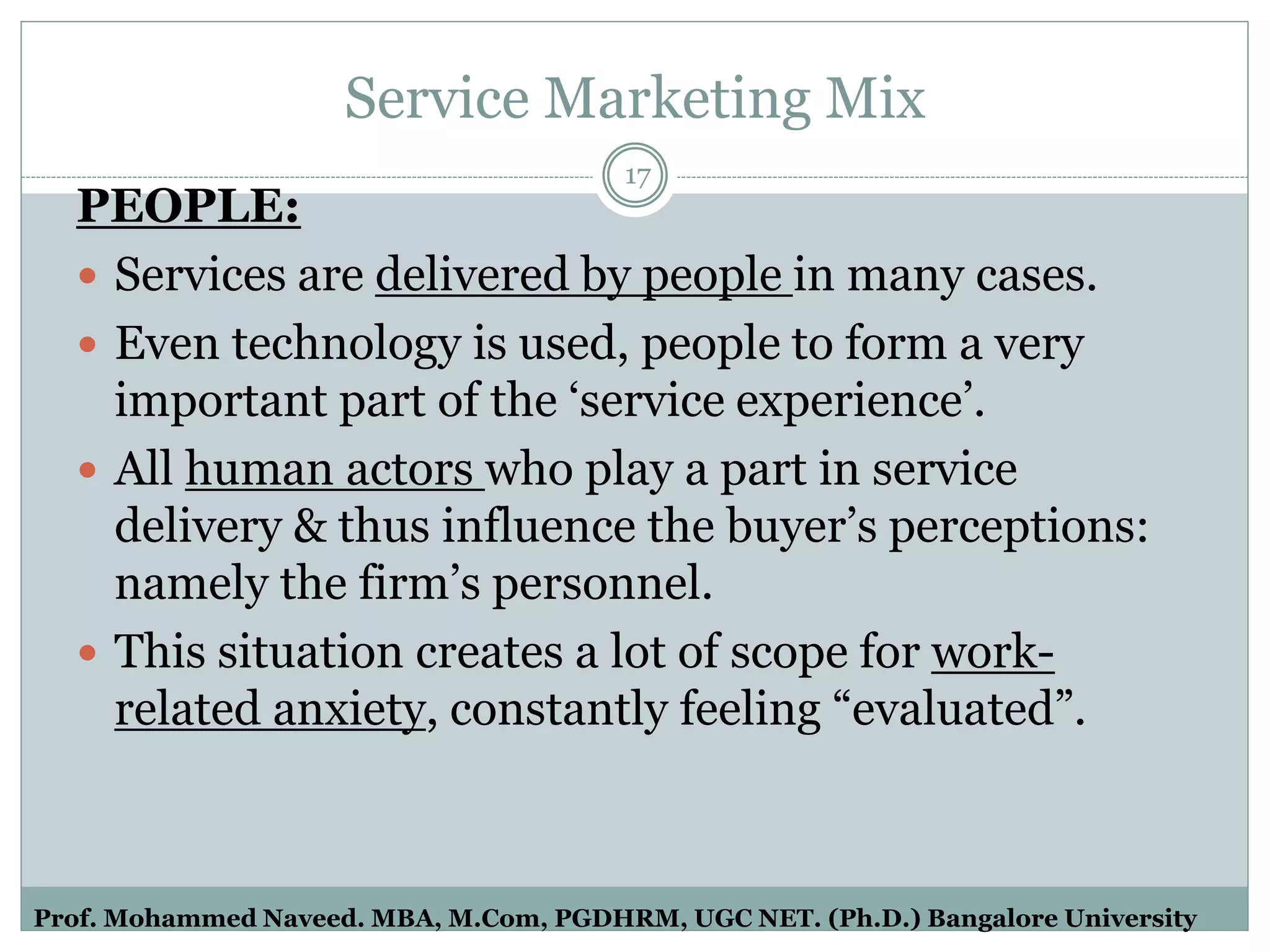 Service Marketing Mix
PEOPLE:
 Services are delivered by people in many cases.
 Even technology is used, people to form a very
important part of the ‘service experience’.
 All human actors who play a part in service
delivery & thus influence the buyer’s perceptions:
namely the firm’s personnel.
 This situation creates a lot of scope for work-
related anxiety, constantly feeling “evaluated”.
17
Prof. Mohammed Naveed. MBA, M.Com, PGDHRM, UGC NET. (Ph.D.) Bangalore University
 