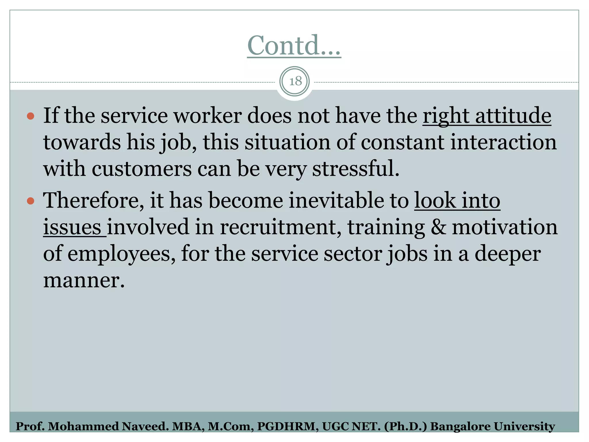 Contd…
 If the service worker does not have the right attitude
towards his job, this situation of constant interaction
with customers can be very stressful.
 Therefore, it has become inevitable to look into
issues involved in recruitment, training & motivation
of employees, for the service sector jobs in a deeper
manner.
18
Prof. Mohammed Naveed. MBA, M.Com, PGDHRM, UGC NET. (Ph.D.) Bangalore University
 