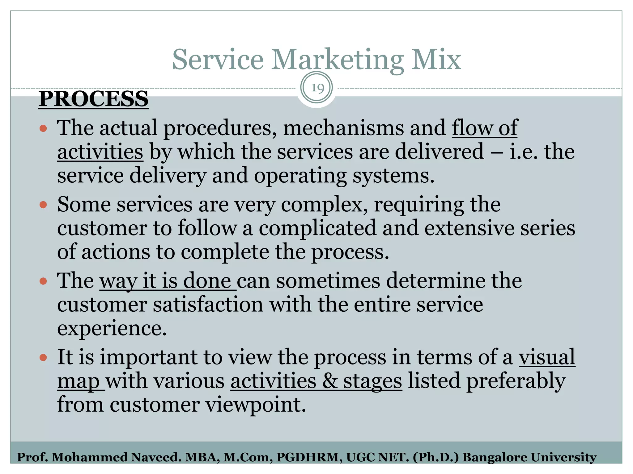 Service Marketing Mix
PROCESS
 The actual procedures, mechanisms and flow of
activities by which the services are delivered – i.e. the
service delivery and operating systems.
 Some services are very complex, requiring the
customer to follow a complicated and extensive series
of actions to complete the process.
 The way it is done can sometimes determine the
customer satisfaction with the entire service
experience.
 It is important to view the process in terms of a visual
map with various activities & stages listed preferably
from customer viewpoint.
19
Prof. Mohammed Naveed. MBA, M.Com, PGDHRM, UGC NET. (Ph.D.) Bangalore University
 