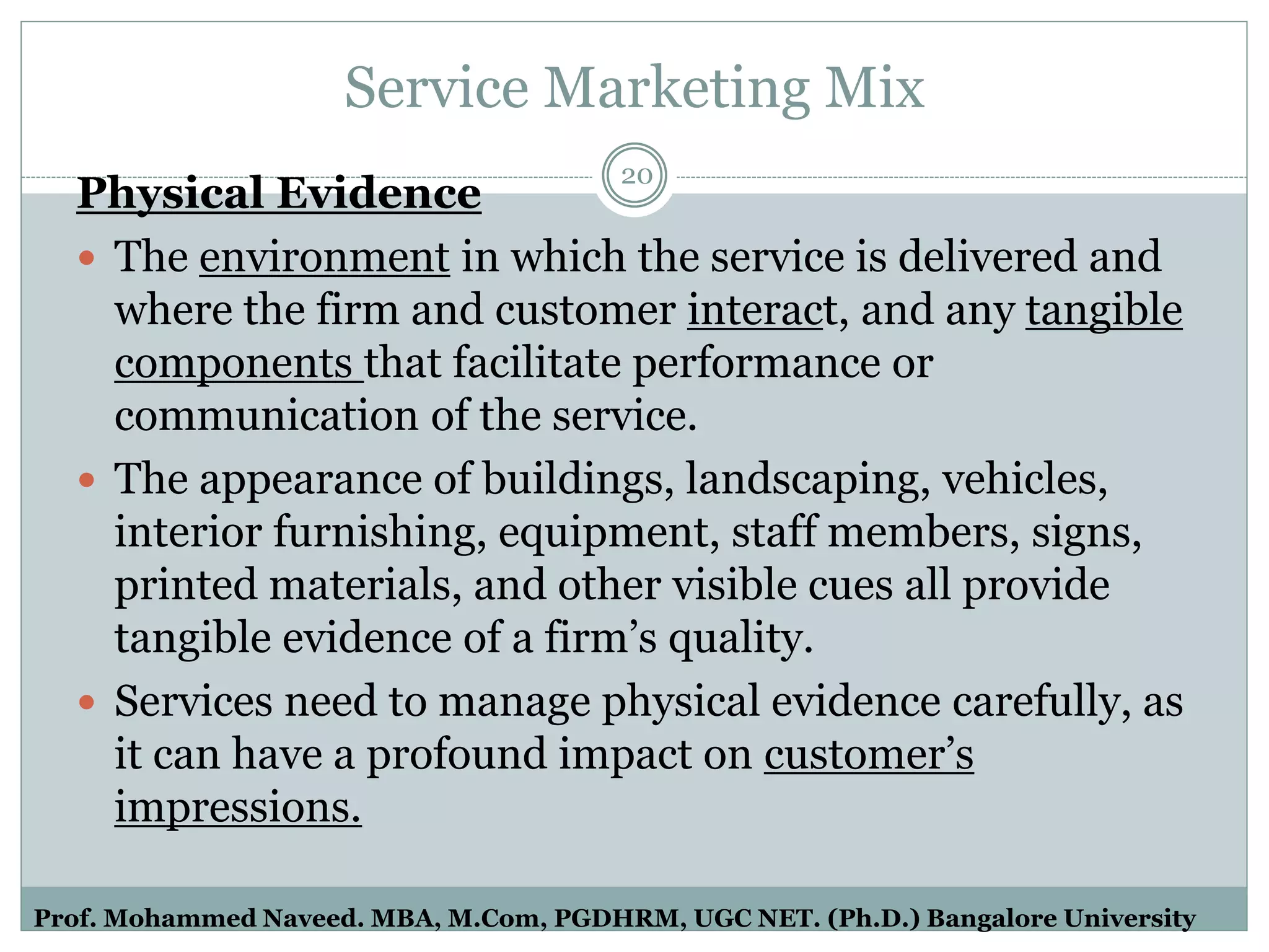 Service Marketing Mix
Physical Evidence
 The environment in which the service is delivered and
where the firm and customer interact, and any tangible
components that facilitate performance or
communication of the service.
 The appearance of buildings, landscaping, vehicles,
interior furnishing, equipment, staff members, signs,
printed materials, and other visible cues all provide
tangible evidence of a firm’s quality.
 Services need to manage physical evidence carefully, as
it can have a profound impact on customer’s
impressions.
20
Prof. Mohammed Naveed. MBA, M.Com, PGDHRM, UGC NET. (Ph.D.) Bangalore University
 