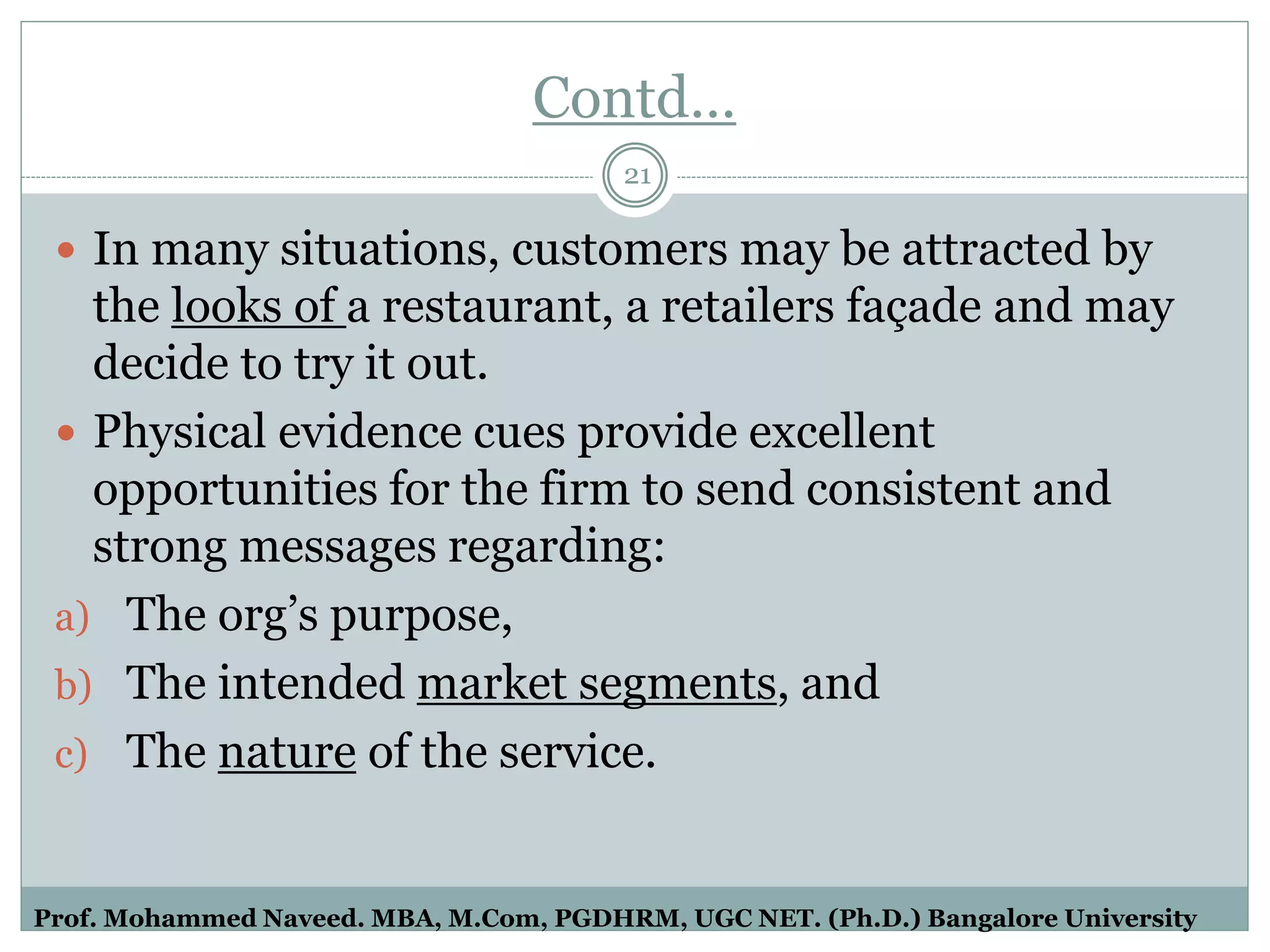 Contd…
 In many situations, customers may be attracted by
the looks of a restaurant, a retailers façade and may
decide to try it out.
 Physical evidence cues provide excellent
opportunities for the firm to send consistent and
strong messages regarding:
a) The org’s purpose,
b) The intended market segments, and
c) The nature of the service.
21
Prof. Mohammed Naveed. MBA, M.Com, PGDHRM, UGC NET. (Ph.D.) Bangalore University
 