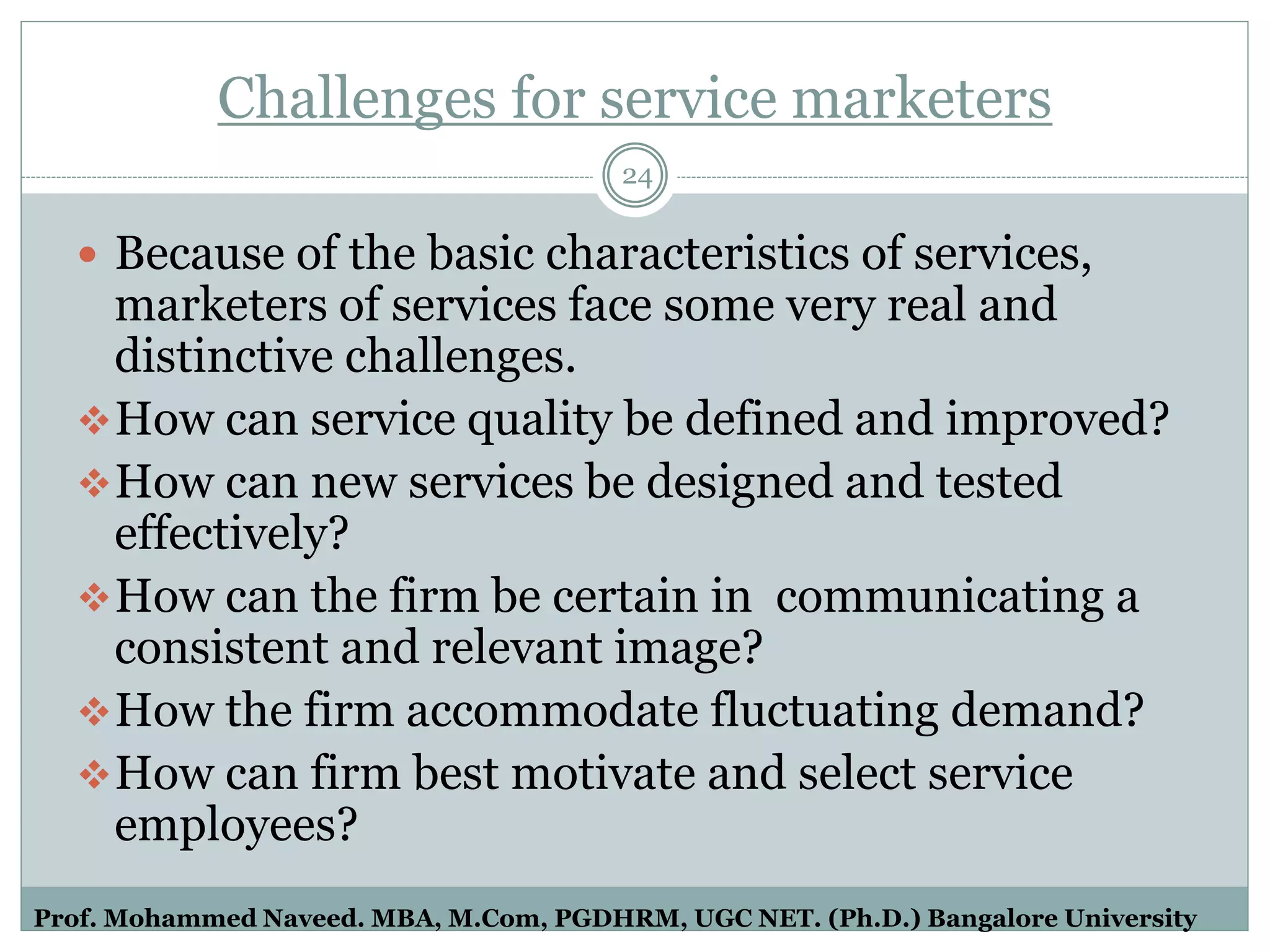 Challenges for service marketers
 Because of the basic characteristics of services,
marketers of services face some very real and
distinctive challenges.
How can service quality be defined and improved?
How can new services be designed and tested
effectively?
How can the firm be certain in communicating a
consistent and relevant image?
How the firm accommodate fluctuating demand?
How can firm best motivate and select service
employees?
24
Prof. Mohammed Naveed. MBA, M.Com, PGDHRM, UGC NET. (Ph.D.) Bangalore University
 