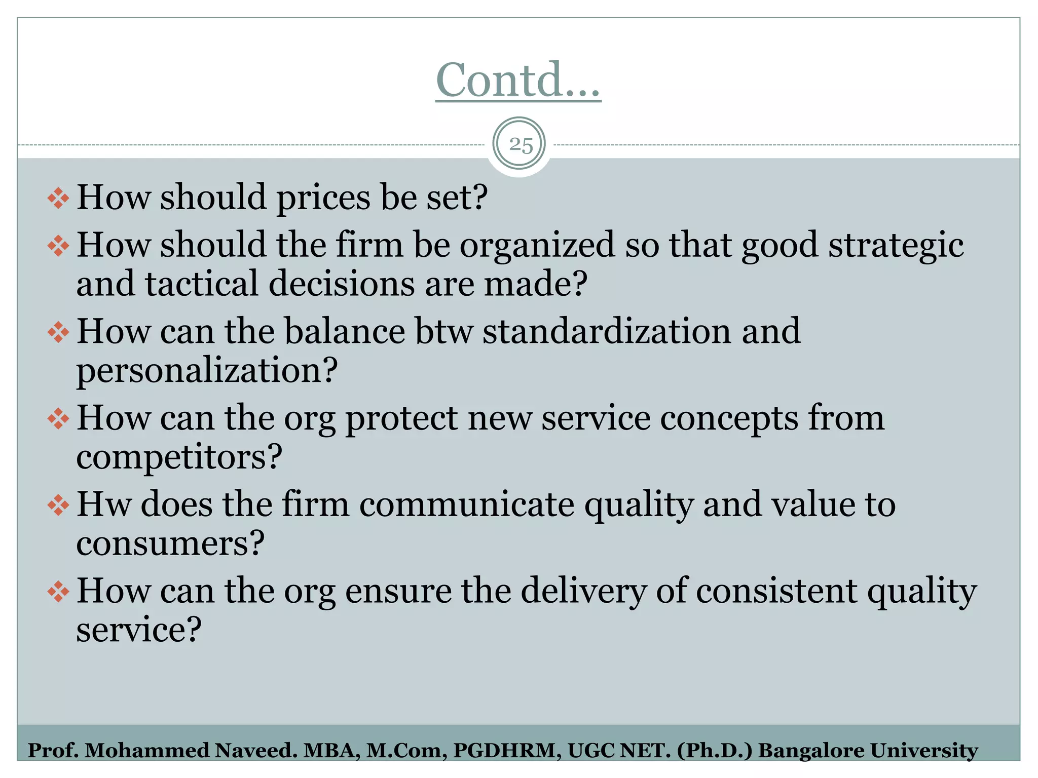 Contd…
How should prices be set?
How should the firm be organized so that good strategic
and tactical decisions are made?
How can the balance btw standardization and
personalization?
How can the org protect new service concepts from
competitors?
Hw does the firm communicate quality and value to
consumers?
How can the org ensure the delivery of consistent quality
service?
25
Prof. Mohammed Naveed. MBA, M.Com, PGDHRM, UGC NET. (Ph.D.) Bangalore University
 