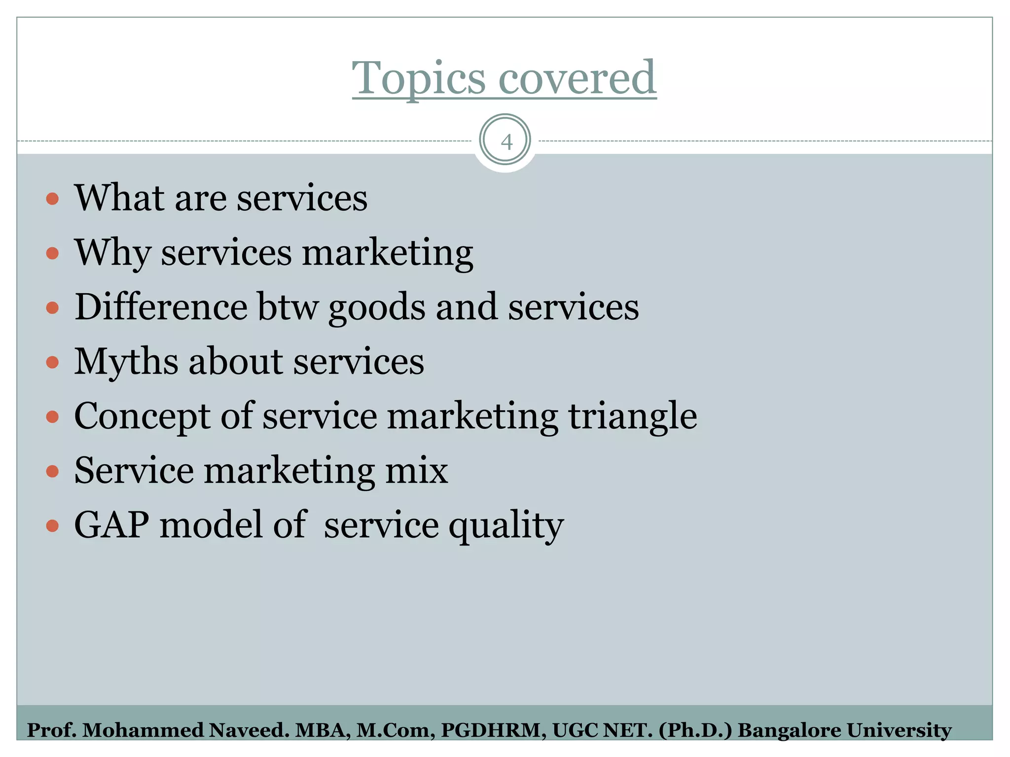 Topics covered
 What are services
 Why services marketing
 Difference btw goods and services
 Myths about services
 Concept of service marketing triangle
 Service marketing mix
 GAP model of service quality
4
Prof. Mohammed Naveed. MBA, M.Com, PGDHRM, UGC NET. (Ph.D.) Bangalore University
 