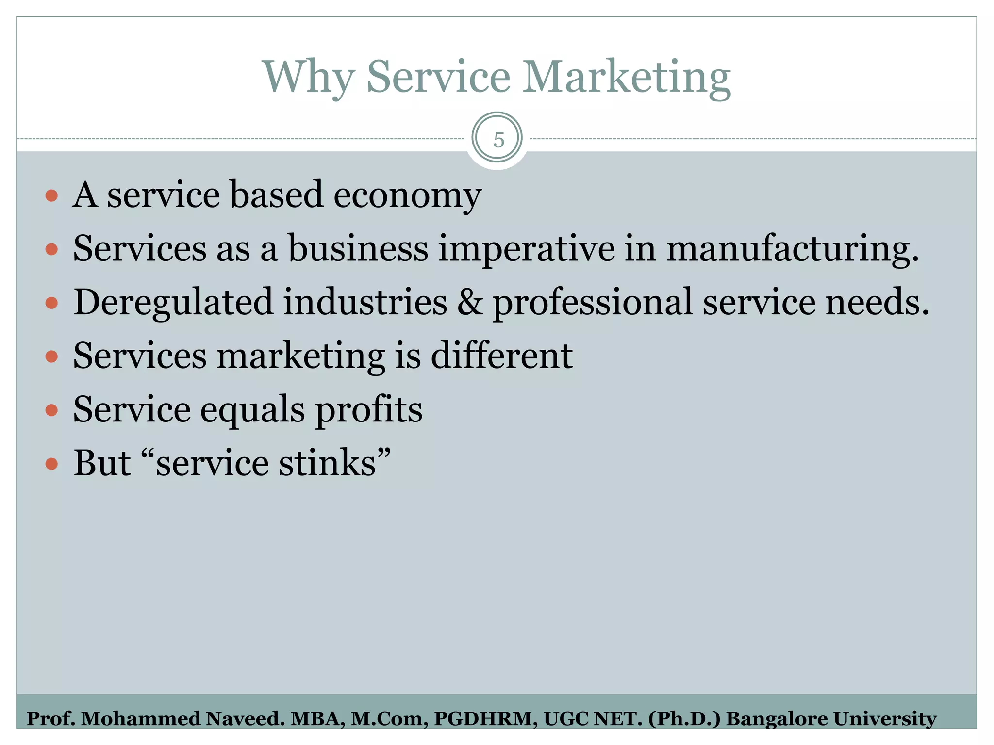 Why Service Marketing
 A service based economy
 Services as a business imperative in manufacturing.
 Deregulated industries & professional service needs.
 Services marketing is different
 Service equals profits
 But “service stinks”
5
Prof. Mohammed Naveed. MBA, M.Com, PGDHRM, UGC NET. (Ph.D.) Bangalore University
 