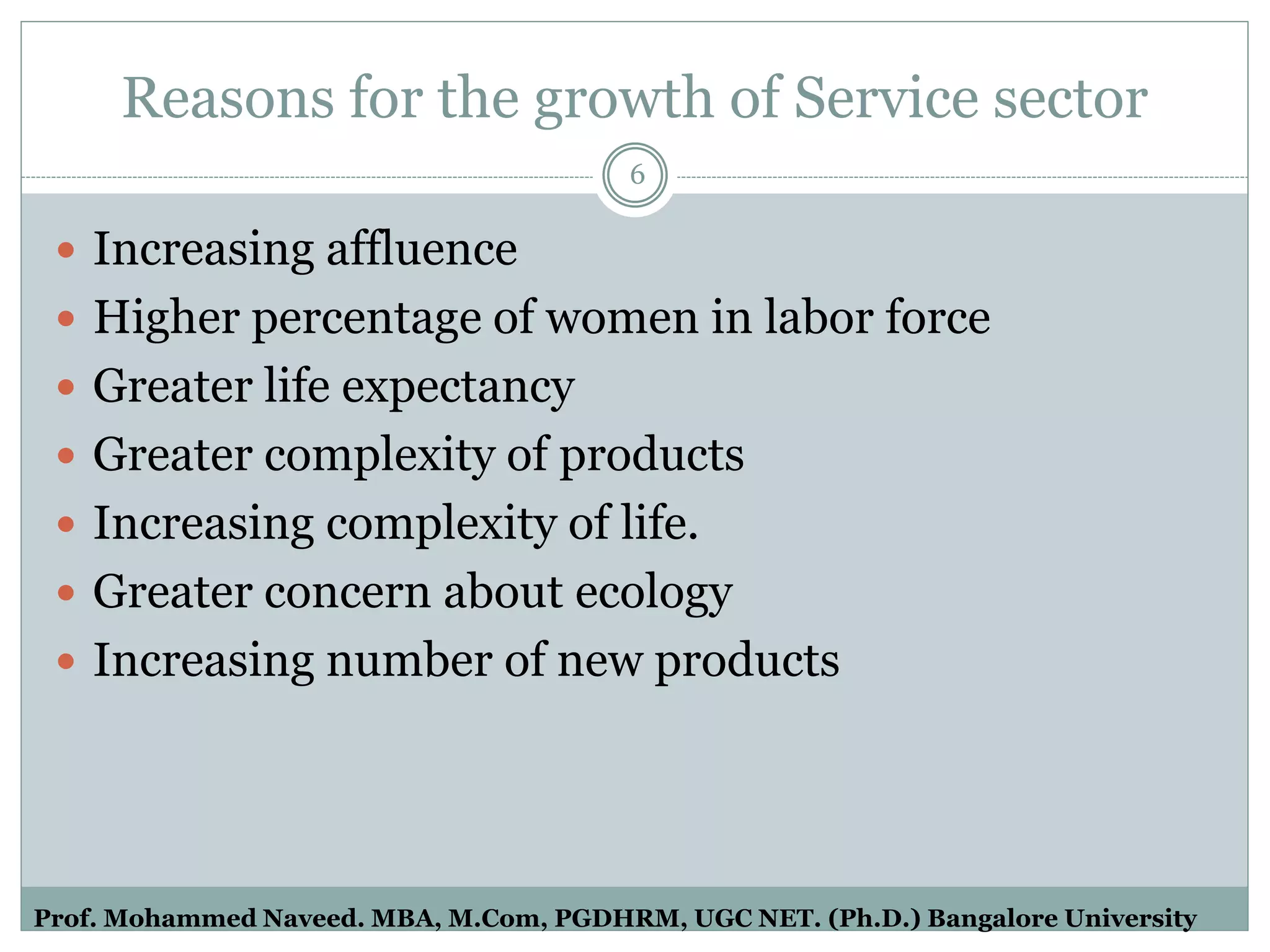 Reasons for the growth of Service sector
 Increasing affluence
 Higher percentage of women in labor force
 Greater life expectancy
 Greater complexity of products
 Increasing complexity of life.
 Greater concern about ecology
 Increasing number of new products
6
Prof. Mohammed Naveed. MBA, M.Com, PGDHRM, UGC NET. (Ph.D.) Bangalore University
 