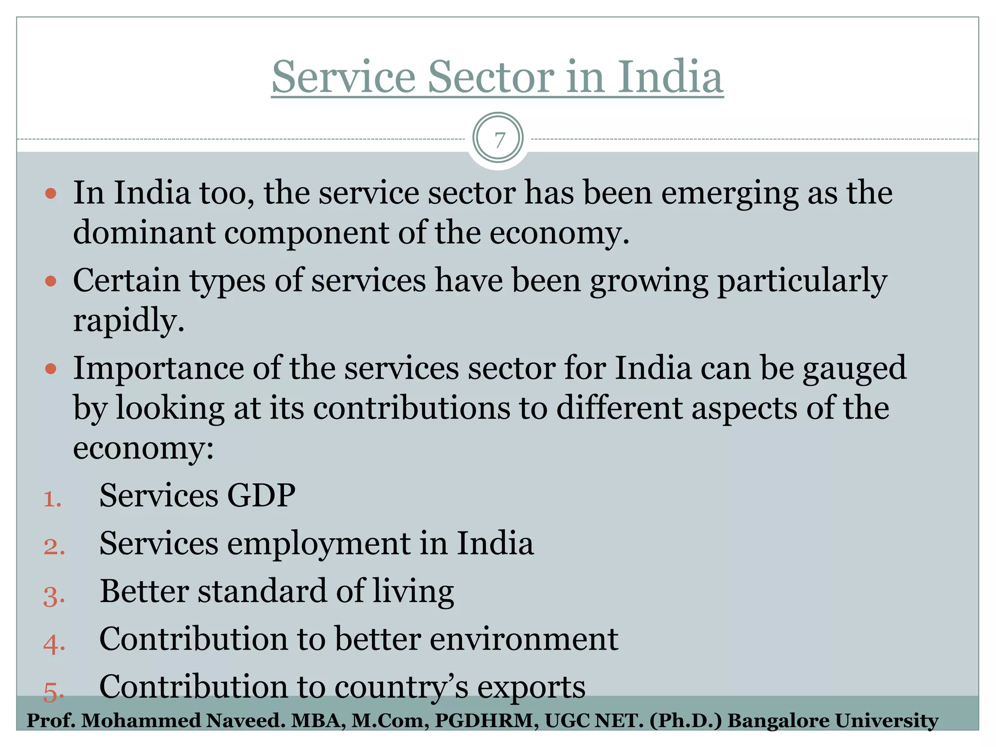 Service Sector in India
 In India too, the service sector has been emerging as the
dominant component of the economy.
 Certain types of services have been growing particularly
rapidly.
 Importance of the services sector for India can be gauged
by looking at its contributions to different aspects of the
economy:
1. Services GDP
2. Services employment in India
3. Better standard of living
4. Contribution to better environment
5. Contribution to country’s exports
7
Prof. Mohammed Naveed. MBA, M.Com, PGDHRM, UGC NET. (Ph.D.) Bangalore University
 