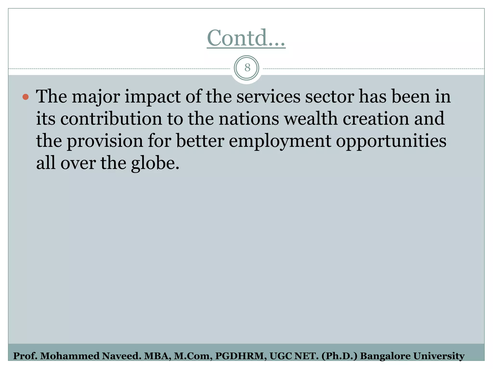 Contd…
 The major impact of the services sector has been in
its contribution to the nations wealth creation and
the provision for better employment opportunities
all over the globe.
8
Prof. Mohammed Naveed. MBA, M.Com, PGDHRM, UGC NET. (Ph.D.) Bangalore University
 