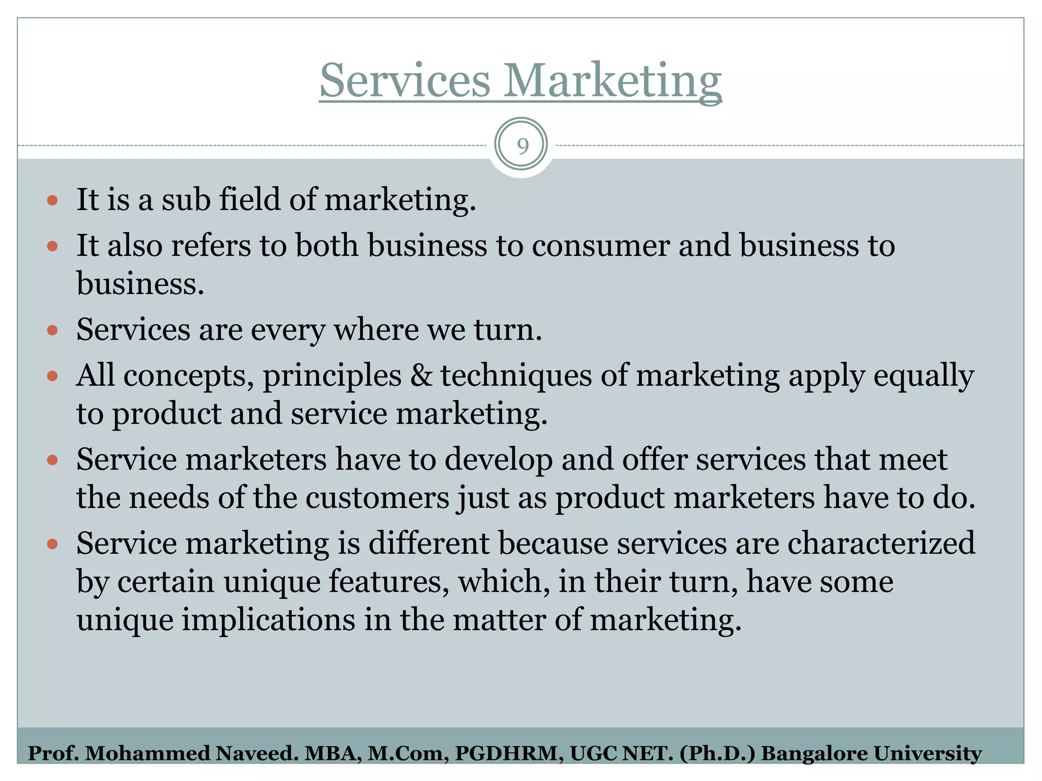 Services Marketing
9
 It is a sub field of marketing.
 It also refers to both business to consumer and business to
business.
 Services are every where we turn.
 All concepts, principles & techniques of marketing apply equally
to product and service marketing.
 Service marketers have to develop and offer services that meet
the needs of the customers just as product marketers have to do.
 Service marketing is different because services are characterized
by certain unique features, which, in their turn, have some
unique implications in the matter of marketing.
Prof. Mohammed Naveed. MBA, M.Com, PGDHRM, UGC NET. (Ph.D.) Bangalore University
 