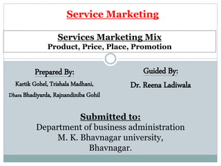 Services Marketing Mix
Product, Price, Place, Promotion
Guided By:
Dr. Reena Ladiwala
Submitted to:
Department of business administration
M. K. Bhavnagar university,
Bhavnagar.
Service Marketing
Prepared By:
Kartik Gohel, Trishala Madhani,
Dhara Bhadiyarda, Rajnandiniba Gohil
 