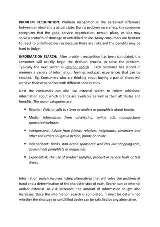 PROBLEM RECOGNITION: Problem recognition is the perceived difference
between an ideal and a actual state. During problem awareness, the consumer
recognizes that the good, service, organization, person, place, or idea may
solve a problem of shortage or unfulfilled desire. Many consumers are hesitant
to react to unfulfilled desires because there are risks and the benefits may be
hard to judge.

INFORMATION SEARCH: After problem recognition has been stimulated, the
consumer will usually begin the decision process to solve the problem.
Typically the next search is internal search. Each customer has stored in
memory a variety of information, feelings and past experiences that can be
recalled. Eg, Consumers who are thinking about buying a pair of shoes will
retrieve their experiences with different shoe brands.

Next the consumers can also use external search to collect additional
information about which brands are available as well as their attributes and
benefits. The major categories are:

    Retailer: Visits or calls to stores or dealers or pamphlets about brands.

    Media: Information from advertising, online ads, manufacturer
     sponsored websites.

    Interpersonal: Advice from friends, relatives, neighbours, coworkers and
     other consumers sought in person, phone or online.

    Independent: books, non brand sponsored websites like shopping.com,
     government pamphlets or magazines

    Experiential: The use of product samples, product or service trials or test
     drives.



Information search involves listing alternatives that will solve the problem at
hand and a determination of the characteristics of each. Search can be internal
and/or external .As risk increases; the amount of information sought also
increases. Once the information search is completed, it must be determined
whether the shortage or unfulfilled desire can be satisfied by any alternative.
 