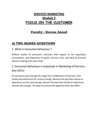 SERVICES MARKETING
                       Module 2
              FOCUS ON THE CUSTOMER

                   Faculty : Kerena Anand


A] TWO MARKS QUESTIONS
1. What is Consumer behaviour ?
Reflects totality of consumer’s decisions with respect to the acquisition,
consumption, and disposition of goods, services, time, and ideas by (human)
decision making units (over time).

2. Consumer behaviour is important in Marketing of Services.
(Jan 2011)
As consumers pass through life stages from childhood to retirement, their
needs and preferences for services change. Because the way they choose to
experience services also change, because the way they choose to experience
services also change, the type of services that appeal to them also differ.
 