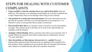 STEPS FOR DEALING WITH CUSTOMER
COMPLAINTS
 Listen carefully to what the customer has to say, and let them finish. Don't get
defensive. The customer is not attacking you personally; he or she has a problem and
is upset. Repeat back what you are hearing to show that you have listened.
 Ask questions in a caring and concerned manner. The more information you can
get from the customer, the better you will understand his or her perspective. I’ve
learned it’s easier to ask questions than to jump to conclusions.
 Put yourself in their shoes. As a business owner, your goal is to solve the problem,
not argue. The customer needs to feel like you’re on his or her side and that you
empathize with the situation.
 Apologize without blaming. When a customer senses that you are sincerely sorry, it
usually diffuses the situation. Don't blame another person or department. Just say,
"I'm sorry about that.”
 Solve the problem, or find someone who can solve it— quickly! Research
indicates that customers prefer the person they are speaking with to instantly solve
their problem. When complaints are moved up the chain of command, they become
more expensive to handle and only add to the customer's frustration.
 