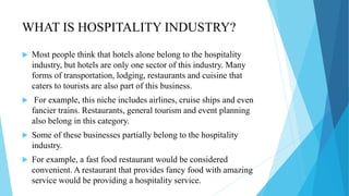 WHAT IS HOSPITALITY INDUSTRY?
 Most people think that hotels alone belong to the hospitality
industry, but hotels are only one sector of this industry. Many
forms of transportation, lodging, restaurants and cuisine that
caters to tourists are also part of this business.
 For example, this niche includes airlines, cruise ships and even
fancier trains. Restaurants, general tourism and event planning
also belong in this category.
 Some of these businesses partially belong to the hospitality
industry.
 For example, a fast food restaurant would be considered
convenient. A restaurant that provides fancy food with amazing
service would be providing a hospitality service.
 