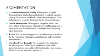 SEGMENTATION
 Accommodation and Catering: This segment is highly
fragmented and it is further divided in two broad sub segments
namely; Restaurants and Hotels. It is the largest segment of the
industry and it is mostly dominated by the unorganized sector
 Tourist Destinations: This segment comprises India’s vast
array of tourist destinations varying from world heritage sites to
beautiful scenic destinations and extravagant festivals among
other attractions
 Events: It is the newest segment of the industry and it is driven
by the rising trend of concerts, youth festivals and weekenders
in the country
 Travel and Tour Formats: This segment works under two
broad categories; Offline Mode and Online Mode and it
comprises various tour and travel formats such as Eco-tourism,
Medical tourism, Adventure tourism etc.
 
