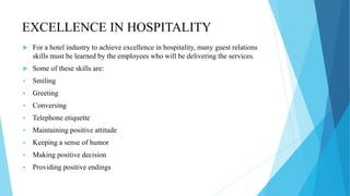 EXCELLENCE IN HOSPITALITY
 For a hotel industry to achieve excellence in hospitality, many guest relations
skills must be learned by the employees who will be delivering the services.
 Some of these skills are:
 Smiling
 Greeting
 Conversing
 Telephone etiquette
 Maintaining positive attitude
 Keeping a sense of humor
 Making positive decision
 Providing positive endings
 