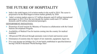 THE FUTURE OF HOSPITALITY
 India is the ninth largest civil aviation market in the world in 2014. The sector is
projected to be the third largest aviation market globally by 2020.
 India’s aviation market caters to 117 million domestic and 43 million international
passengers in 2014. Over the next decade the market could reach 337 million
domestic and 84 million international passengers.
GOVERNMENT INITAITIVES:
 Promotion of rural tourism by Ministry of Tourism in collaboration with the United
Nations Development Program
 Availability of Medical Visa for tourists coming into the country for medical
treatment
 100 percent FDI allowed through automatic route in hotel and tourism sector
 Elimination of customs duty for import of raw materials, equipment, liquor etc.
 Five-year income tax holidays for 2-4 star hotels established in specified districts
having UNESCO-declared 'World Heritage Sites'
 