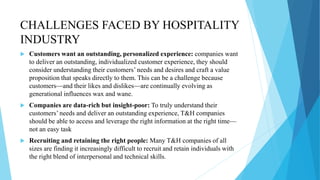 CHALLENGES FACED BY HOSPITALITY
INDUSTRY
 Customers want an outstanding, personalized experience: companies want
to deliver an outstanding, individualized customer experience, they should
consider understanding their customers’ needs and desires and craft a value
proposition that speaks directly to them. This can be a challenge because
customers—and their likes and dislikes—are continually evolving as
generational influences wax and wane.
 Companies are data-rich but insight-poor: To truly understand their
customers’ needs and deliver an outstanding experience, T&H companies
should be able to access and leverage the right information at the right time—
not an easy task
 Recruiting and retaining the right people: Many T&H companies of all
sizes are finding it increasingly difficult to recruit and retain individuals with
the right blend of interpersonal and technical skills.
 