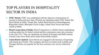 TOP PLAYERS IN HOSPITALITY
SECTOR IN INDIA
 ITDC Hotels: ITDC was established with the objective of promotion of
tourism in India and more than 30 hotels are operating under ITDC Hotels like
Hotel Qutub at Delhi, Temple Bay Ashok Beach Resort at Mamallapuram,
Khajuraho Ashok, Bharatpur Forest Lodge, Ashok Yatri Niwas and Hotel
Ashok at Delhi.
 Hotel Corporation of India: Hotel Corporation is a Public Sector undertaking
working under the Air India Limited and this corporation came into existence
in the year 1971. They are operating two hotels at Srinagar and Delhi namely
Centaur Lake View Hotel and Centaur Hotel Delhi Airport.
 Asian Hotels Limited: Asian Hotels are engaged in the business of operating
and setting up of hotels. This company also has two hotels each at Delhi and
Srinagar and they are popular for the best customer care service offered by
them.
 