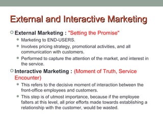 a External anndd IInntteerraaccttiivvee MMaarrkkeettiinngg 
External Marketing : "Setting the Promise" 
 Marketing to END-USERS. 
 Involves pricing strategy, promotional activities, and all 
communication with customers. 
 Performed to capture the attention of the market, and interest in 
the service. 
Interactive Marketing : (Moment of Truth, Service 
Encounter) 
 This refers to the decisive moment of interaction between the 
front-office employees and customers. 
 This step is of utmost importance, because if the employee 
falters at this level, all prior efforts made towards establishing a 
relationship with the customer, would be wasted. 
 