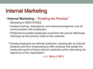 IInntteerrnnaall MMaarrkkeettiinngg 
• Internal Marketing : "Enabling the Promise" 
• Marketing to EMPLOYEES. 
• Involves training, motivational, and teamwork programs, and all 
communication with employees. 
• Performed to enable employees to perform the service effectively, 
and keep up the promise made to the customer. 
“Viewing employees as internal customers, viewing jobs as internal 
products and then endeavoring to offer products that satisfy the 
needs and wants of these internal customers while addressing the 
objectives of the organisation.” 
- L.L. Berry (1981) 
 