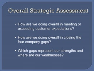 • How are we doing overall in meeting or
exceeding customer expectations?
• How are we doing overall in closing the
four company gaps?
• Which gaps represent our strengths and
where are our weaknesses?
 